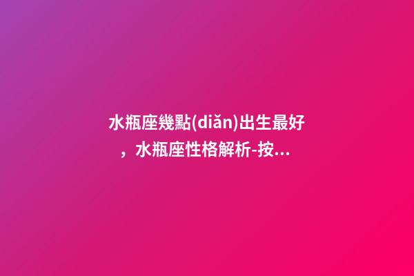 水瓶座幾點(diǎn)出生最好，水瓶座性格解析-按出生日期詳解